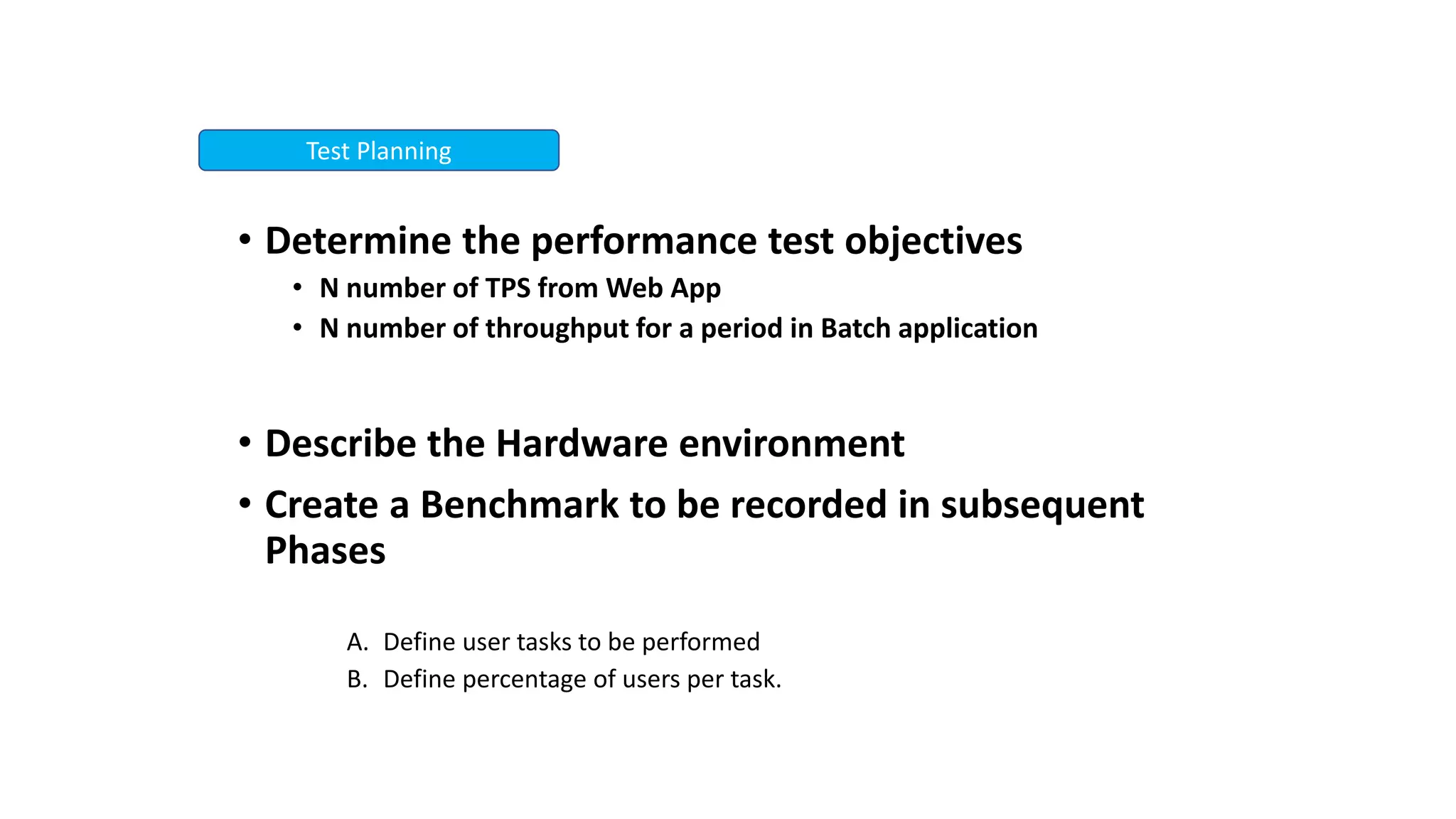 • Determine the performance test objectives
• N number of TPS from Web App
• N number of throughput for a period in Batch application
• Describe the Hardware environment
• Create a Benchmark to be recorded in subsequent
Phases
A. Define user tasks to be performed
B. Define percentage of users per task.
Test Planning
 