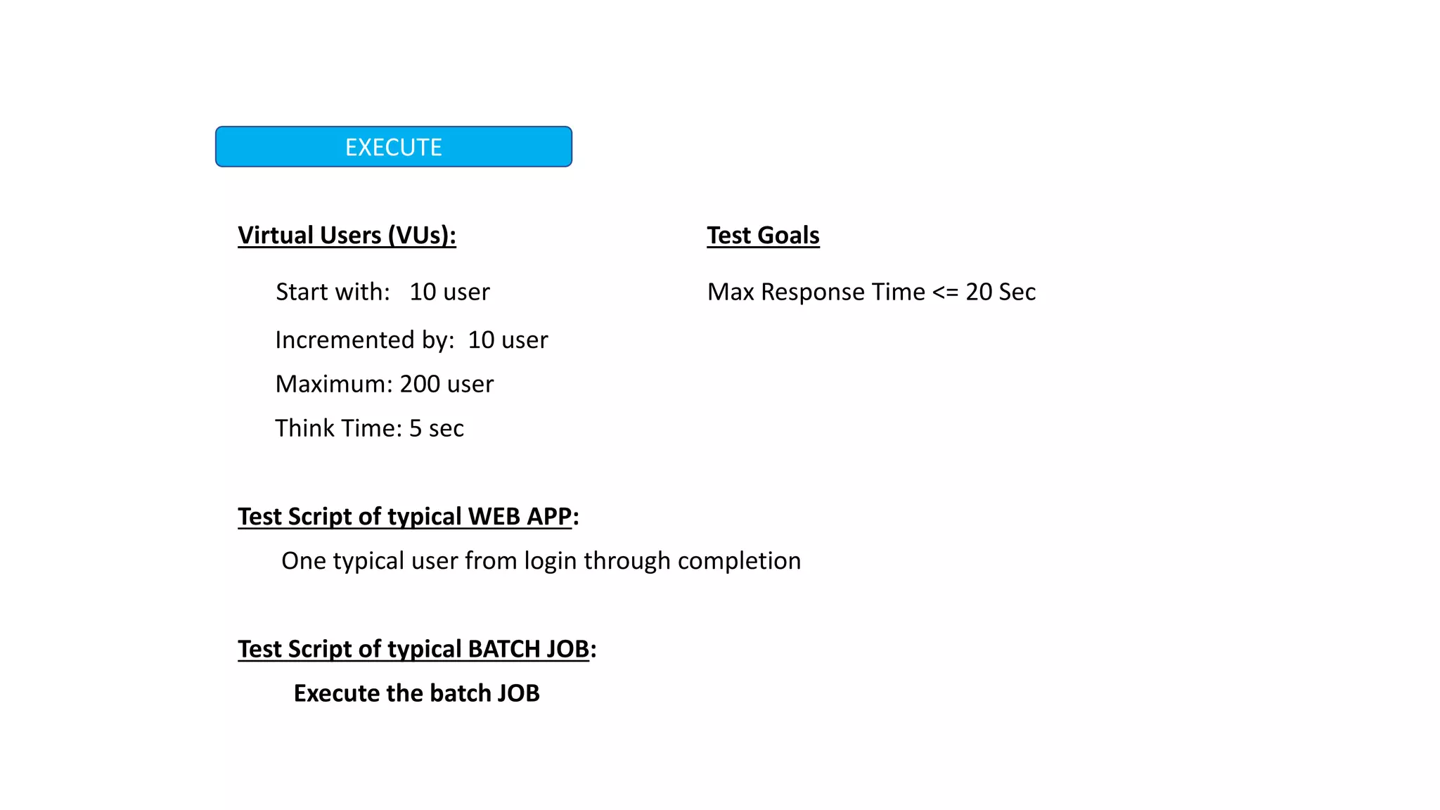 Virtual Users (VUs): Test Goals
Start with: 10 user Max Response Time <= 20 Sec
Incremented by: 10 user
Maximum: 200 user
Think Time: 5 sec
Test Script of typical WEB APP:
One typical user from login through completion
Test Script of typical BATCH JOB:
Execute the batch JOB
EXECUTE
 