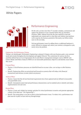 Whitepapers
PERFORMANCE
ENGINEERING
On the web, you have less than 27
seconds to display, communicate and
capture the attention of your customer
before they go elsewhere (Nielson, 2006).
Subtract from this the time required to
read and understand your content and it
is clear that your solution must perform
well so as to tap into the business
potential of nearly one billion online
users on the net today.
Solving performance issues by adding
faster or additional hardware is costly,
difficult to manage and unless your
solution is designed to scale, it rarely
solves the problem.
Engineering, Not Performance Tuning
Tuning is an afterthought; Performance
Engineering is planned. It begins with your
business goals, your customer needs and extends
throughout the development and support
lifecycle. The cornerstone for success involves
carefully defined Service Level Agreements (SLAs)
and effective management strategies such as
DMAIC and Failure Modes and Effects Analysis
(FMEA) to set measurable performance objectives
and identify issues before they occur:
Concept Phase:
Practice: Critical business processes are identified
based on revenue values, cost savings or other
business values.
Benefit: Engineering efforts are prioritized and
focused on scenarios that will reduce risk
(financial transactions) and increase revenues
(check out process).
Analysis Phase:
Practice: Ensure that that all non-functional
requirements have been captured and are defined
in measurable and quantifiable terms.
Benefit: Anticipated system load and performance
characteristics can be modeled early to identify
and reduce implementation risks and costs.
 