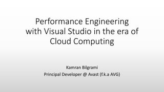 Performance Engineering
with Visual Studio in the era of
Cloud Computing
Kamran Bilgrami
Principal Developer @ Avast (f.k.a AVG)
 