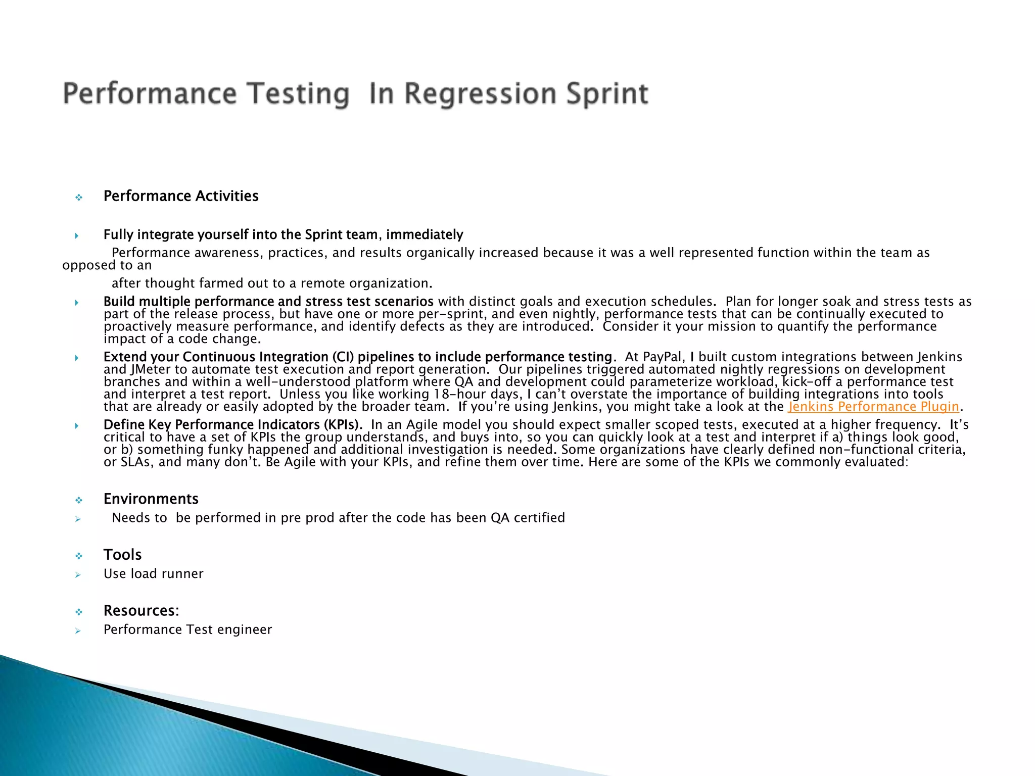  Performance Activities
 Fully integrate yourself into the Sprint team, immediately
Performance awareness, practices, and results organically increased because it was a well represented function within the team as
opposed to an
after thought farmed out to a remote organization.
 Build multiple performance and stress test scenarios with distinct goals and execution schedules. Plan for longer soak and stress tests as
part of the release process, but have one or more per-sprint, and even nightly, performance tests that can be continually executed to
proactively measure performance, and identify defects as they are introduced. Consider it your mission to quantify the performance
impact of a code change.
 Extend your Continuous Integration (CI) pipelines to include performance testing. At PayPal, I built custom integrations between Jenkins
and JMeter to automate test execution and report generation. Our pipelines triggered automated nightly regressions on development
branches and within a well-understood platform where QA and development could parameterize workload, kick-off a performance test
and interpret a test report. Unless you like working 18-hour days, I can’t overstate the importance of building integrations into tools
that are already or easily adopted by the broader team. If you’re using Jenkins, you might take a look at the Jenkins Performance Plugin.
 Define Key Performance Indicators (KPIs). In an Agile model you should expect smaller scoped tests, executed at a higher frequency. It’s
critical to have a set of KPIs the group understands, and buys into, so you can quickly look at a test and interpret if a) things look good,
or b) something funky happened and additional investigation is needed. Some organizations have clearly defined non-functional criteria,
or SLAs, and many don’t. Be Agile with your KPIs, and refine them over time. Here are some of the KPIs we commonly evaluated:
 Environments
 Needs to be performed in pre prod after the code has been QA certified
 Tools
 Use load runner
 Resources:
 Performance Test engineer
 