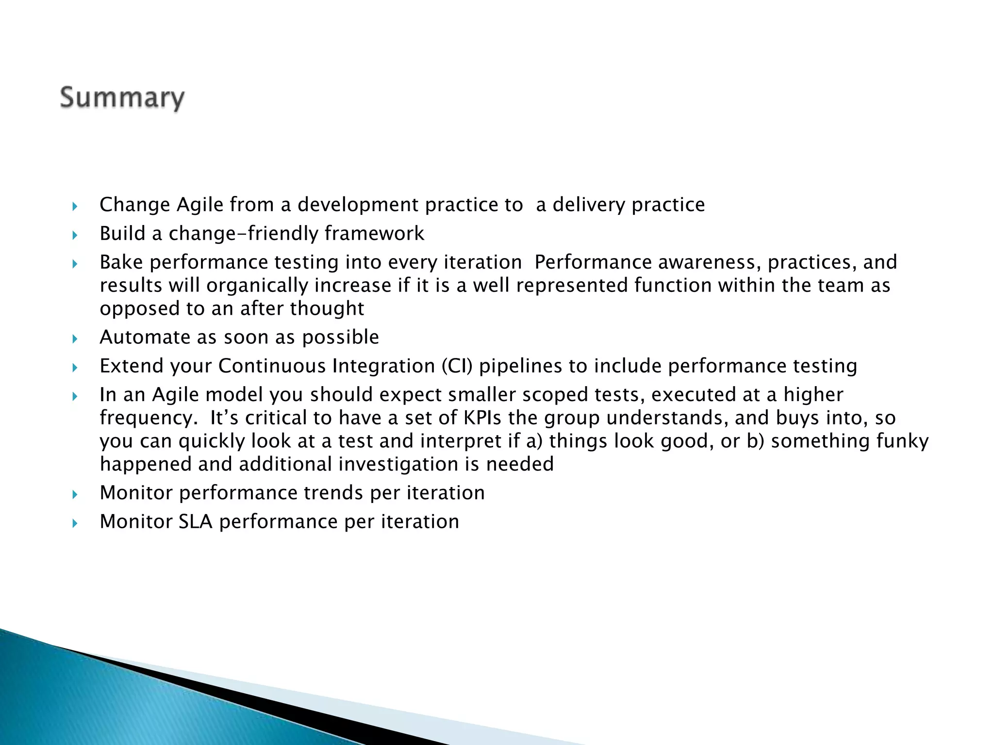  Change Agile from a development practice to a delivery practice
 Build a change-friendly framework
 Bake performance testing into every iteration Performance awareness, practices, and
results will organically increase if it is a well represented function within the team as
opposed to an after thought
 Automate as soon as possible
 Extend your Continuous Integration (CI) pipelines to include performance testing
 In an Agile model you should expect smaller scoped tests, executed at a higher
frequency. It’s critical to have a set of KPIs the group understands, and buys into, so
you can quickly look at a test and interpret if a) things look good, or b) something funky
happened and additional investigation is needed
 Monitor performance trends per iteration
 Monitor SLA performance per iteration
 