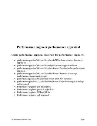Job Performance Evaluation Form Page 1
Performance engineer performance appraisal
Useful performance appraisal materials for performance engineer:
 performanceappraisal360.com/free-ebook-2456-phrases-for-performance-
appraisals
 performanceappraisal360.com/free-65-performance-appraisal-forms
 performanceappraisal360.com/free-ebook-top-12-methods-for-performance-
appraisal
 performanceappraisal360.com/free-ebook-top-15-secrets-to-set-up-
performance-management-system
 performanceappraisal360.com/free-ebook-2436-KPI-samples/
 performanceappraisal123.com/free-ebook-top -9-tips-to-writing-a-winning-
self-appraisal
 Performance engineer job description
 Performance engineer goals & objectives
 Performance engineer KPIs & KRAs
 Performance engineer self appraisal
 