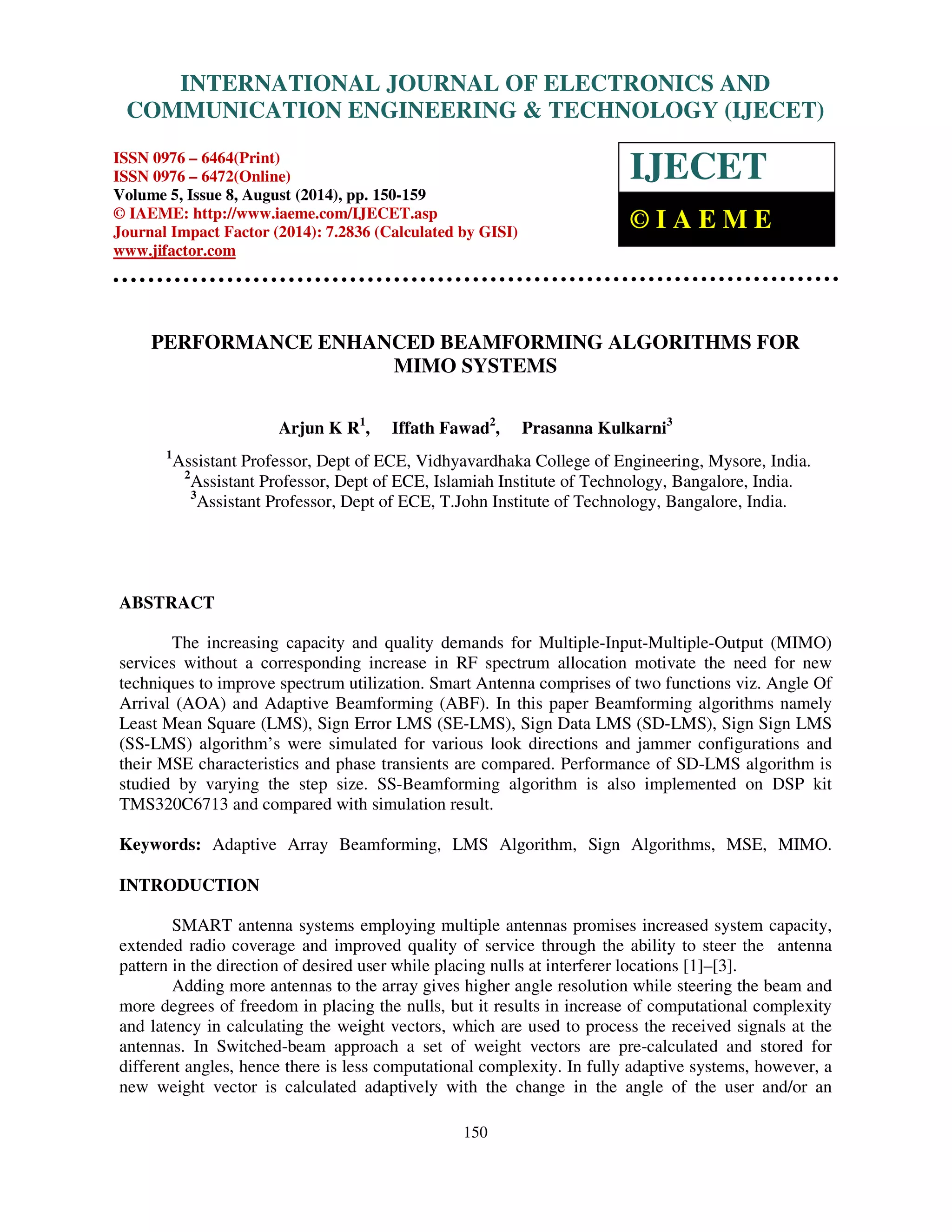 Proceedings of the 2nd International Conference on Current Trends in Engineering and Management ICCTEM -2014 INTERNATIONAL JOURNAL OF ELECTRONICS AND 17 – 19, July 2014, Mysore, Karnataka, India COMMUNICATION ENGINEERING TECHNOLOGY (IJECET) ISSN 0976 – 6464(Print) ISSN 0976 – 6472(Online) Volume 5, Issue 8, August (2014), pp. 150-159 © IAEME: http://www.iaeme.com/IJECET.asp Journal Impact Factor (2014): 7.2836 (Calculated by GISI) www.jifactor.com 150 IJECET © I A E M E PERFORMANCE ENHANCED BEAMFORMING ALGORITHMS FOR MIMO SYSTEMS Arjun K R1, Iffath Fawad2, Prasanna Kulkarni3 1Assistant Professor, Dept of ECE, Vidhyavardhaka College of Engineering, Mysore, India. 2Assistant Professor, Dept of ECE, Islamiah Institute of Technology, Bangalore, India. 3Assistant Professor, Dept of ECE, T.John Institute of Technology, Bangalore, India. ABSTRACT The increasing capacity and quality demands for Multiple-Input-Multiple-Output (MIMO) services without a corresponding increase in RF spectrum allocation motivate the need for new techniques to improve spectrum utilization. Smart Antenna comprises of two functions viz. Angle Of Arrival (AOA) and Adaptive Beamforming (ABF). In this paper Beamforming algorithms namely Least Mean Square (LMS), Sign Error LMS (SE-LMS), Sign Data LMS (SD-LMS), Sign Sign LMS (SS-LMS) algorithm’s were simulated for various look directions and jammer configurations and their MSE characteristics and phase transients are compared. Performance of SD-LMS algorithm is studied by varying the step size. SS-Beamforming algorithm is also implemented on DSP kit TMS320C6713 and compared with simulation result. Keywords: Adaptive Array Beamforming, LMS Algorithm, Sign Algorithms, MSE, MIMO. INTRODUCTION SMART antenna systems employing multiple antennas promises increased system capacity, extended radio coverage and improved quality of service through the ability to steer the antenna pattern in the direction of desired user while placing nulls at interferer locations [1]–[3]. Adding more antennas to the array gives higher angle resolution while steering the beam and more degrees of freedom in placing the nulls, but it results in increase of computational complexity and latency in calculating the weight vectors, which are used to process the received signals at the antennas. In Switched-beam approach a set of weight vectors are pre-calculated and stored for different angles, hence there is less computational complexity. In fully adaptive systems, however, a new weight vector is calculated adaptively with the change in the angle of the user and/or an 