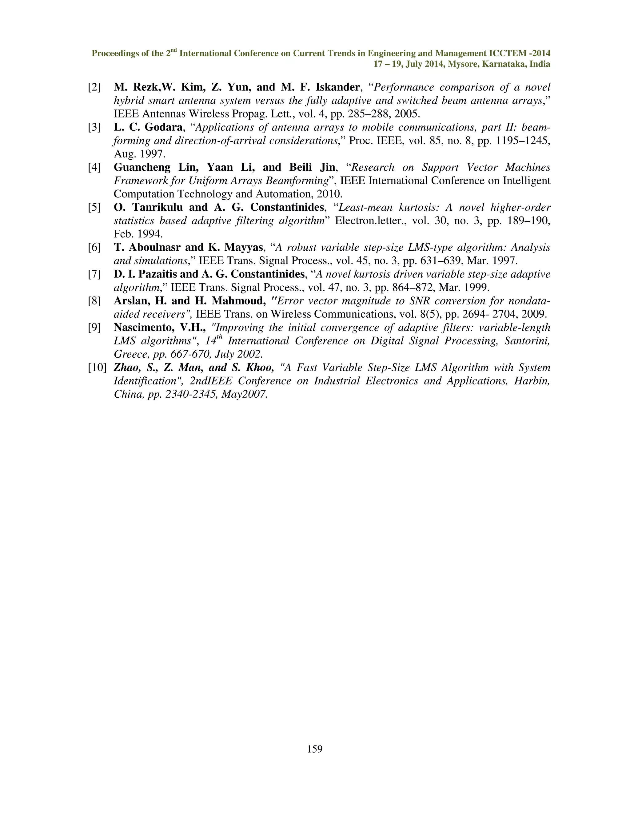Proceedings of the 2nd International Conference on Current Trends in Engineering and Management ICCTEM -2014 17 – 19, July 2014, Mysore, Karnataka, India 159 [2] M. Rezk,W. Kim, Z. Yun, and M. F. Iskander, “Performance comparison of a novel hybrid smart antenna system versus the fully adaptive and switched beam antenna arrays,” IEEE Antennas Wireless Propag. Lett., vol. 4, pp. 285–288, 2005. [3] L. C. Godara, “Applications of antenna arrays to mobile communications, part II: beam-forming and direction-of-arrival considerations,” Proc. IEEE, vol. 85, no. 8, pp. 1195–1245, Aug. 1997. [4] Guancheng Lin, Yaan Li, and Beili Jin, “Research on Support Vector Machines Framework for Uniform Arrays Beamforming”, IEEE International Conference on Intelligent Computation Technology and Automation, 2010. [5] O. Tanrikulu and A. G. Constantinides, “Least-mean kurtosis: A novel higher-order statistics based adaptive filtering algorithm” Electron.letter., vol. 30, no. 3, pp. 189–190, Feb. 1994. [6] T. Aboulnasr and K. Mayyas, “A robust variable step-size LMS-type algorithm: Analysis and simulations,” IEEE Trans. Signal Process., vol. 45, no. 3, pp. 631–639, Mar. 1997. [7] D. I. Pazaitis and A. G. Constantinides, “A novel kurtosis driven variable step-size adaptive algorithm,” IEEE Trans. Signal Process., vol. 47, no. 3, pp. 864–872, Mar. 1999. [8] Arslan, H. and H. Mahmoud, Error vector magnitude to SNR conversion for nondata-aided receivers, IEEE Trans. on Wireless Communications, vol. 8(5), pp. 2694- 2704, 2009. [9] Nascimento, V.H., Improving the initial convergence of adaptive filters: variable-length LMS algorithms, 14th International Conference on Digital Signal Processing, Santorini, Greece, pp. 667-670, July 2002. [10] Zhao, S., Z. Man, and S. Khoo, A Fast Variable Step-Size LMS Algorithm with System Identification, 2ndIEEE Conference on Industrial Electronics and Applications, Harbin, China, pp. 2340-2345, May2007. 