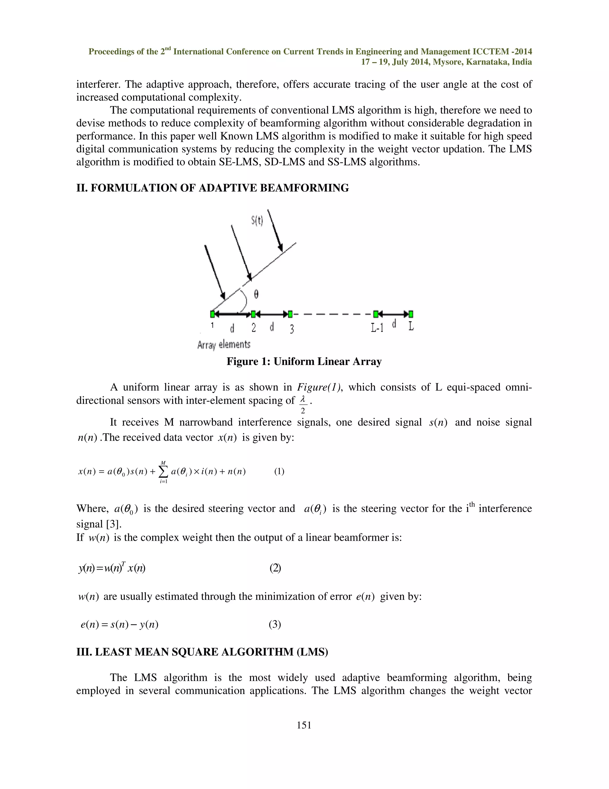 Proceedings of the 2nd International Conference on Current Trends in Engineering and Management ICCTEM -2014 17 – 19, July 2014, Mysore, Karnataka, India interferer. The adaptive approach, therefore, offers accurate tracing of the user angle at the cost of increased computational complexity. l . 151 0 ( ) (q ) ( ) (q ) ( ) ( ) (1) i x n a s n a i n n n The computational requirements of conventional LMS algorithm is high, therefore we need to devise methods to reduce complexity of beamforming algorithm without considerable degradation in performance. In this paper well Known LMS algorithm is modified to make it suitable for high speed digital communication systems by reducing the complexity in the weight vector updation. The LMS algorithm is modified to obtain SE-LMS, SD-LMS and SS-LMS algorithms. II. FORMULATION OF ADAPTIVE BEAMFORMING Figure 1: Uniform Linear Array A uniform linear array is as shown in Figure(1), which consists of L equi-spaced omni-directional sensors with inter-element spacing of 2 It receives M narrowband interference signals, one desired signal s(n) and noise signal n(n) .The received data vector x(n) is given by: M = = + × + i 1 Where, ( ) 0 a q is the desired steering vector and ( ) i a q is the steering vector for the ith interference signal [3]. If w(n) is the complex weight then the output of a linear beamformer is: y(n) w(n) x(n) (2) T = w(n) are usually estimated through the minimization of error e(n) given by: e(n) = s(n) − y(n) (3) III. LEAST MEAN SQUARE ALGORITHM (LMS) The LMS algorithm is the most widely used adaptive beamforming algorithm, being employed in several communication applications. The LMS algorithm changes the weight vector 