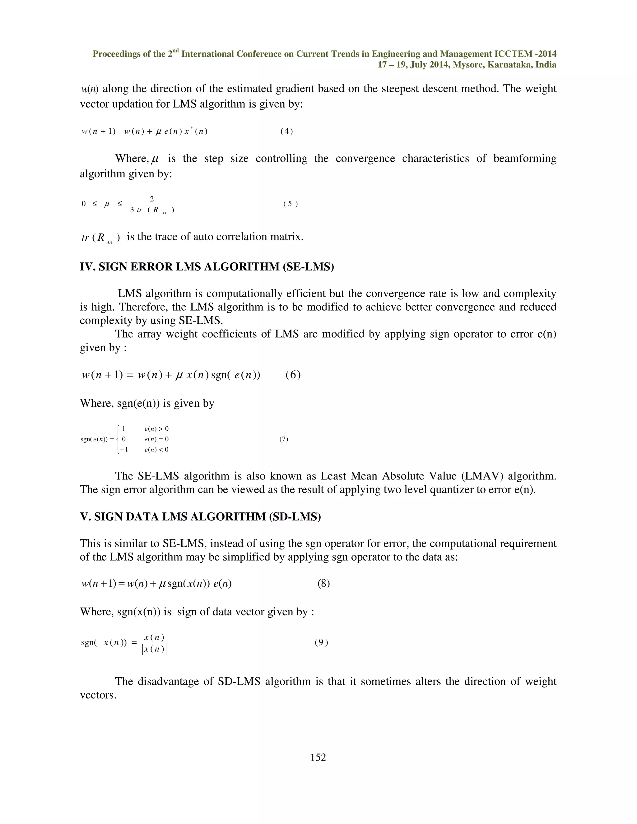 Proceedings of the 2nd International Conference on Current Trends in Engineering and Management ICCTEM -2014 17 – 19, July 2014, Mysore, Karnataka, India w(n) along the direction of the estimated gradient based on the steepest descent method. The weight vector updation for LMS algorithm is given by: 152 ( 1) ( ) ( ) ( ) ( 4 ) * w n + w n + μ e n x n Where,μ is the step size controlling the convergence characteristics of beamforming algorithm given by: ( 5 ) 2 3 ( ) 0 xx tr R £ μ £ ( ) xx tr R is the trace of auto correlation matrix. IV. SIGN ERROR LMS ALGORITHM (SE-LMS) LMS algorithm is computationally efficient but the convergence rate is low and complexity is high. Therefore, the LMS algorithm is to be modified to achieve better convergence and reduced complexity by using SE-LMS. The array weight coefficients of LMS are modified by applying sign operator to error e(n) given by : w(n + 1) = w(n) + μ x(n) sgn( e(n)) (6) Where, sgn(e(n)) is given by (7) 1 ( ) 0 = e n 0 e ( n ) 0 1 ( ) 0 sgn( ( )) − = e n e n The SE-LMS algorithm is also known as Least Mean Absolute Value (LMAV) algorithm. The sign error algorithm can be viewed as the result of applying two level quantizer to error e(n). V. SIGN DATA LMS ALGORITHM (SD-LMS) This is similar to SE-LMS, instead of using the sgn operator for error, the computational requirement of the LMS algorithm may be simplified by applying sgn operator to the data as: w(n +1) = w(n) + μ sgn(x(n)) e(n) (8) Where, sgn(x(n)) is sign of data vector given by : (9 ) ( ) x n ( ) sgn( ( )) x n x n = The disadvantage of SD-LMS algorithm is that it sometimes alters the direction of weight vectors. 