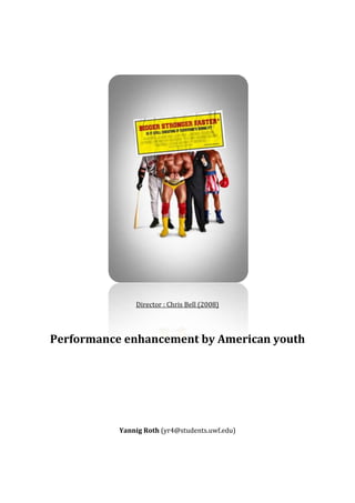 1406525320675<br />Director : Chris Bell (2008)<br />Performance enhancement by American youth<br />Yannig Roth (yr4@students.uwf.edu)<br />Introduction<br />The movie Bigger, Faster, Stronger is a documentary in which Christopher Bell, a young American, investigates the performance-based culture of the United States, especially in sports. Like his two brothers, he was fascinated by muscular wrestlers (like Hulk Hogan) and bodybuilders (like Arnold Schwarzenegger) and started to use steroïds to get bigger, faster and stronger. While Christopher stopped taking any performance enhancing drugs, he examines an American culture based on competitiveness, performance and a particular ideals of beauty. The documentary asks various questions about society, the role of the media or ethics in some particular industries, we will focus on the phenomenon of performance encanhement within the American youth.<br />In this research paper, we will first draw a rapid picture of performance enhancing behaviors among American youth, whether it is for cosmetic means, for athletic or for academic performance. We will then see the influence that the American culture and the American  system has on this phenomenon, and finally we'll discuss the impact that it has on society, thus making it a social problem.<br />Use of performance enhancers among youth<br />One of the strongest motivations to use performance enhancing drugs is the quot;
cosmeticquot;
 motivation : the desire to appear muscular and strong. According to the movie, only 15% of the those who take steroïds are athletes which seek to improve their performances, which indicates that the other 85% are recreational user, or quot;
gym ratsquot;
.  Anabolic steroids are artificial hormones which indeed stimulate muscle synthesis at a higher rate than the body's usually builds muscle. Taking steroids rapidly shows positive effects on the body and brings compliments from peers about muscle size and shape. An example of a quot;
poster boy for steroidsquot;
 is Arnold Schwerzenegger, a hero for a lot of bodybuilders and for young people, who are inspired by his roles in movies like Rambo, Terminator or Conan the Barbarian. Christopher Bell (the narrator in the documentary) remembers that he wanted to look like quot;
[his] heroesquot;
, and that's why he and his -quot;
a little bit chubbyquot;
- brothers started training and wrestling in the basement of their house, while taking steroids.<br />The youngest of the three brothers, Mark Bell, continued as a weight lifter and planned to quit steroids because of his family life. His older brother, Mike, continued using performance enchancing drugs in college where he gave way to his trainer's pressure. College sport is a subject that often comes up in the debate about steroids, and the problem indeed reveals to be particularly important.<br />According to trend data collected from 1999 to 2003 by the Risk Behavior Surveillance System at the Centers for Disease Control and Prevention (CDC), 6.1% of students in grades 9 to 12 admitted to taking steroid pills or shots without a doctor's prescription one or more times (in 1999, 3.7% of students reported this behavior). Even though figures vary, starting at about 3% of the youth taking performance encanhers, this is still a huge percentage and certainly the wrong way to pass on the values of sport and competition for young students. While trainers (and parents) certainly have the strongest reponsibilty in this issue, sport  celebrities aren't always examples to the kids and amateur athletes. One example is that of the American national pass-time : Baseball. Very famous athletes like Mark McGwire or Jose Canseco where convicted of using performance enhancing drugs during their career, and Canseco's famous book states that these practices were normal at the time, he even predicts that gene doping quot;
is definitely the next big step in evolutionquot;
. According to Osagie Obasogie from the Center for Genetics and Society (CGS), quot;
Engineering humanity is hardly the inevitable next stage in evolutionquot;
, but he clearly says that it's mankind's responsibility to quot;
draw lines regarding acceptable and unacceptable usesquot;
. During the congressionnal hearings that followed the players' revelations in 2005, Joe Bidden said that there was quot;
something unamerican about thisquot;
. This matter will be discussed later in the paper, not sure that M. Biden is right on this...<br />But not only high-school and college sport are plagued by doping practices. Various people improve their abilities by taking drugs : fighter pilots use amphetamines to enhance concentration, musicians use beta blockers to prevent performance anxiety and, we come back to education, students use stimulants to increase alertness and concentration. The two most notorious prescription drugs used to that extent are Adderall and Ritalin, both derivatives of amphetamines, and allow quot;
cognitive enhancementquot;
, but students also use it for weight loss (you can study up to 13 hours without rest or food) and recreational purposes. According to a study conducted by the University of Wisconsin, up to 15% of the student body at selected universities admitted misusing ADD/ADHD medications like Adderall or Ritalin. <br />One of the questions that can be discussed is whether the use of these means of stimulating the mind & the body have to be considered cheating or not. Some say that it depends on the level of competition, others argue that it depends on the nature of the activity in which you compete, some also mean that if itis not prohibited, there's nothing immoral about improving one's performance artificially. Wherever this debate may lead, we can say that the American culture plays an undeniable role in this discussion.<br />As American as apple pie ?<br />In several parts of the movie, American culture is linked to the phenomenon of performance encancing pratices : one bodybuilder thinks that quot;
steroids are as American as apple piequot;
, the father of a high-school student who commited suicide after quiting taking steroids says that American society is quot;
a competitive societyquot;
, and one of the Bell brothers says that he quot;
was born to attain greatnessquot;
 to justify his lifestyle choice(s). President Nixon said in 1984 that quot;
sport seems to be an ideal vehicle for understanding the pursuit of the American Dream... because achievement and success are so openly and explicitely emphasized in sportquot;
. It seems that the competition-based American culture, which hallows winners and excludes loosers, encourages this kind of practices. This provocative thesis is also supported by the documentary's directory. He concludes that for some Americans, being the best is more important than doing the right thing, and this message is also conveyed by the media, from news coverage to advertising.<br />It's quot;
heroesquot;
 like Conan the Barbarian (Arnold Schwarzenegger), Rambo (Silvester Stallone) or Hulk Hogan that led the Bell brothers to start wrestling in the basement of their family house - and to start taking steroids. Today, they were all caught at least once with illegal drugs, but their image still inspires young & old. This obsession for muscular bodies is also shown by the evolution of G.I. Joe action figure, which was (just) a fit soldier a couple in the sixties, and today has a mountainous, v-shaped body.<br />But not only children are influenced by such ideals. The dietary supplements industry, for example, targets grown-out men and women by showing images of very lean and muscular individuals. One of these photo models is interviewed in the documentary and admits that he takes steroids to shape his body. He almost reveals some tricks used to make the bodies more muscular too... but the photographer cuts him down before he comes to an answer. Of course, the producers of pictures like photographers and industrials often retouch and modify the photos to make them more appealing - and misleading. This is one illustration of the practices of this unregulated industry of products which creates this desire to attain impressive results with few efforts. The system, however, does not sanction these practices : the United States indeed is the only country to allow direct advertising of these products (containing derivatives of steroids) to the customer. Furthermore, the Food & Drug Administration (FDA) entitles producers not to reveal the exact composition of their products and to use the term quot;
Proprietary Blendquot;
 instead.<br />To come back to the social factors that trigger the consumption of performance enhancing drugs and supplements, some suggest that increasing pressure may be an explanation. This is what Dominique Rossi says in his article quot;
Cognitive enhancement on campusquot;
 : he talks about quot;
loan-burdened students [pursuing] competitive grade point averages [and] employment opportunitiesquot;
. This means that students who take these drugs do it to deal with high expectations from their parents, teachers or even from their peers. Not only the students' but also the peoples' social environment (individuals, peer groups, media etc.) produces very high expectations from them. Thus, some of them fall back on means to enhance their abilities artificially, instead of lowering the goals to attain. This has various social implications, and raises some ethical questions.<br />The social issue<br />In the documentary, some of the athletes raise doubts about the dangers of steroids, saying that they cause only 3 deaths a year, while tobacco kills 400,000 and alcohol 75,000 people every year (quot;
more than peanutsquot;
, says one recreational body builder). While statistical sources rarely allow to draw clear conclusions, the short-term side effects of anabolic steroids are clear : symptoms like physical deregulation (liver damage, hypertension, hormonal imbalance) and behavioral troubles (agressivity, depressive feelings) are among the most cited. Besides, these drugs bear high risks of addiction, which amplifies these effects (even though long-term side effects are largely unknown). Amphetamines like Adderall and Ritalin (a derivative of amphetamine) may cause anxiety, insomnia, irritability or increased blood pressure. Beta blockers can have some opposite side effects (a slowed heart rate, dizziness, short-term memory loss), but various other side effects have been reported too.<br />A lot of the issues raised by the youth's tendency to use artificial performance enhancers are ethical and moral. Three different situations can be assessed to discuss the problem :<br />The individual takes some drugs to achieve direct results, influenced by nothing but the desire to experience strength. This is the case, for example, of quot;
cosmetic usequot;
 of steroids to improve one's muscular appearance. Since this situation doesn't harm anyone but the individual himself, some argue that it is part of one's individual freedom to experience with these performance enhancers. Two counter-arguments can be raised however : if these substances are prohibited by the law, experiencing with them is a public-order crime and can be sentenced by emprisonment since it violates the order or customs of the community. The other argument is that if performance enhancement is used in a competition, whether it be athletic or intellectual, its use infringes the moral values of the competitive challenge. Since competition is quot;
reacting to the choices, strategies and valued abilities of the otherquot;
, introducing this bias turns the situation into quot;
no longer reacting to each other as persons but rather become more like competing bodiesquot;
.<br />The individual takes performance enhancers in order to cope with high pressure or to attain objectives which are beyond one's normal abilities. These expectations are often unspoken and come from a young person's supervisors, peers or even parents. In the best case, this excessive pressure just leads to performance anxiety, but it quot;
sometimes causes kids to do things such as take performance enhancing drugs because they're looking to get that extra advantagequot;
, says Dr. Jordan D. Metzl, a renown sports medicine physician from New York City. Even though peer pressure and competition are positive stimuli in a large majority of cases, an excessive emphasis on winning (which is typically American, according to the movie Bigger, Stronger, Faster) can lead to resorting to steroids, amphatamines or other substances.<br />The individual uses performance enhancings drugs because of explicit pressure, whether it be emotional, psychological, verbal or even physical. A survey conducted in 1993 in Minnesota found, for example, that 21% of the state's amateur sportmen said they had been pressured to play with an injury. Few data is available about this type of abuse, and it certainly constitutes a minority of the performance enhancement behaviors in the Unites States. However, these phenomenons are major factors leading to the use of performance enhancing means in sports. Since psychological and physical pressure is harassement, and therefore illegal, this certainly is the most shady part of the problem.<br />These three possibilities vary by the way the youth is influenced by its environment. Whether it is one's personal choice or dictated by some authority, the only situation in which taking performance enhancing drugs is not morally doubtfull is when someone does it outside of any kind of competition. But even then, the uncertainty about its consequences on the body makes taking these drugs as questionable as smoking or regular alcohol consumption.<br />Conclusion<br />From diffuse social influence to explicit pressure, all of these environmental influences result from the society in which a young person grows up and lives. The interactionist approach certainly is the most adapted way of considering this problem, since we've seen that young people's tendency to use performance enhancers can largely be attributed to their environment. The interactionist perspective indeed explores the way people take on the values of the group in which they live. Furthermore, this perspective also analyzes the role of opinion makers in people's adoption of individual and social behaviors. The paper described the role of heroes as reference persons for young people, but also observed that structural pressure led some young Americans to use performance enhancing drugs. A parallel can also be made with the general acceptance of plastic surgery, which is also an artificial way to modify (we'll avoid the verb quot;
improvequot;
) the body.<br />In the same reconciliation bill that contains the recently adopted health care reform, the House passed is a bill which reforms the federal student loan system, avoiding wastefull subsidization of commercial banks. Beside finding ways to relieve the federal budget, legislators could also think about means to relieve pressure on students who, burdened by loans to pay college education, sometimes fall back on drugs to cope with the pressure.<br />Sources<br />Movie : <br />Bell, Christopher, quot;
Bigger, Stronger, Fasterquot;
. BSF Films (2008).<br />Articles : <br />Fernandez, Bobby, quot;
Parental Pressure May Contribute to Youth Steroid Usagequot;
. Greeley Tribune (Jen. 27 2008). Web. 21 Mar. 2010<br />Hawthorne, Karen, quot;
Pro Wrestler 'Med Dog' Bell Found Deadquot;
. National Post (Dec. 19 2009). Web. 10 Mar. 2010.<br />Obasogie, Osagie, quot;
Jose Canseco and Human Genetic Engineering. Will He Be Right Again?quot;
. Center for Genetics and Society (Oct. 21 2005). Web. 10 Mar. 2010.<br />Rossi, Dominique, quot;
Cognitive Enhancement On Campusquot;
. Adbusters (Mar.-Apr. 2010): 88.<br />Shaver, Jennipher. quot;
Underground: The Youth Culture of Steroids.quot;
 Club Industry's Fitness Business Pro 21.6 (2005): 20-7. OmniFile Full Text Mega. Web. 10 Mar. 2010.<br />Books :<br />Simon, Robert L. quot;
Good Competition and Drug-Enhanced Performancequot;
. Sport Ethics: an Anthology (2003). Blackwell Publishers. Print.<br />Trujillo, Nick & Vande Berg Leah R. quot;
The Rhetoric of Winning and Losing: The American Dream and America's Teamquot;
. Media, Sports, & Society (1989). Sage Publications. Print.<br />