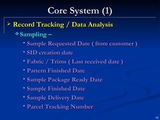 Core System (1) Record Tracking / Data Analysis Sampling – Sample Requested Date ( from customer ) SID creation date Fabric / Trims ( Last received date ) Pattern Finished Date Sample Package Ready Date Sample Finished Date Sample Delivery Date Parcel Tracking Number 