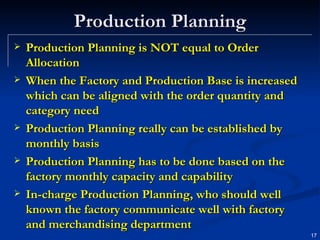 Production Planning Production Planning is NOT equal to Order Allocation When the Factory and Production Base is increased which can be aligned with the order quantity and category need Production Planning really can be established by monthly basis Production Planning has to be done based on the factory monthly capacity and capability In-charge Production Planning, who should well known the factory communicate well with factory and merchandising department 