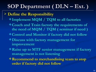 SOP Department ( DLN – Ext. ) Define the Responsibility Implement MQM / TQM to all factories Coach and Train factory the requirements of the need of MQM / TQM ( seminar if need ) Control and Monitor if factory did not follow Discuss with factory management for improvement Raise up to MTF senior management if factory management is not listening Recommend to merchandising team to stop order if factory did not follow  