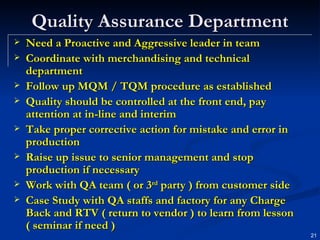 Quality Assurance Department Need a Proactive and Aggressive leader in team Coordinate with merchandising and technical department Follow up MQM / TQM procedure as established Quality should be controlled at the front end, pay attention at in-line and interim Take proper corrective action for mistake and error in production  Raise up issue to senior management and stop production if necessary Work with QA team ( or 3 rd  party ) from customer side Case Study with QA staffs and factory for any Charge Back and RTV ( return to vendor ) to learn from lesson ( seminar if need ) 