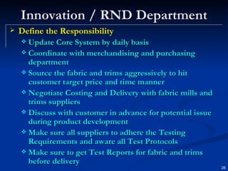 Innovation / RND Department Define the Responsibility Update Core System by daily basis Coordinate with merchandising and purchasing department Source the fabric and trims aggressively to hit customer target price and time manner Negotiate Costing and Delivery with fabric mills and trims suppliers Discuss with customer in advance for potential issue during product development Make sure all suppliers to adhere the Testing Requirements and aware all Test Protocols Make sure to get Test Reports for fabric and trims before delivery 
