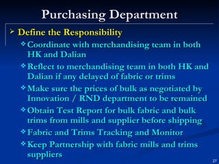 Purchasing Department Define the Responsibility Coordinate with merchandising team in both HK and Dalian Reflect to merchandising team in both HK and Dalian if any delayed of fabric or trims Make sure the prices of bulk as negotiated by Innovation / RND department to be remained Obtain Test Report for bulk fabric and bulk trims from mills and supplier before shipping Fabric and Trims Tracking and Monitor Keep Partnership with fabric mills and trims suppliers 