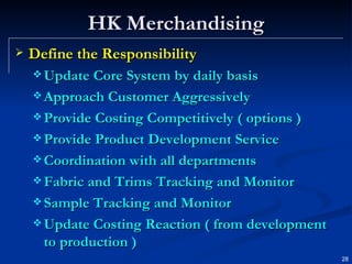 HK Merchandising Define the Responsibility Update Core System by daily basis Approach Customer Aggressively Provide Costing Competitively ( options ) Provide Product Development Service Coordination with all departments Fabric and Trims Tracking and Monitor Sample Tracking and Monitor Update Costing Reaction ( from development to production ) 