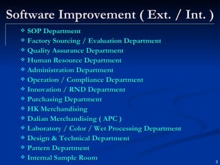 Software Improvement ( Ext. / Int. ) SOP Department Factory Sourcing / Evaluation Department Quality Assurance Department Human Resource Department Administration Department Operation / Compliance Department Innovation / RND Department Purchasing Department HK Merchandising Dalian Merchandising ( APC ) Laboratory / Color / Wet Processing Department Design & Technical Department Pattern Department Internal Sample Room 