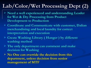 Lab/Color/Wet Processing Dept (2) Need a well experienced and understanding Leader for Wet & Dry Processing from Product Development to Production Coordinate and Communicate with customer, Dalian merchandising and local laundry for correct interpretation and execution Create Washing Library ( Hanger ) by different washing method The only department can comment and make decision for Washing No One can override the decision from this department, unless decision from senior management of MTF 