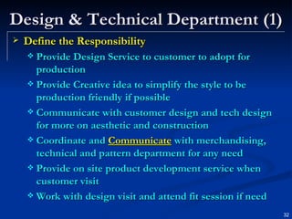 Design & Technical Department (1) Define the Responsibility Provide Design Service to customer to adopt for production Provide Creative idea to simplify the style to be production friendly if possible Communicate with customer design and tech design for more on aesthetic and construction Coordinate and  Communicate  with merchandising, technical and pattern department for any need Provide on site product development service when customer visit Work with design visit and attend fit session if need 
