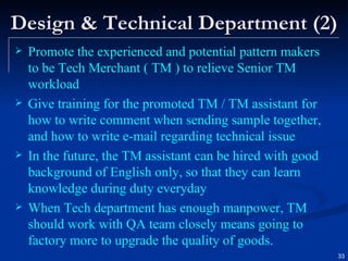 Design & Technical Department (2) Promote the experienced and potential pattern makers to be Tech Merchant ( TM )  to relieve Senior TM workload Give training for the promoted TM / TM assistant for how to write comment when sending sample together, and how to write e-mail regarding technical issue In the future, the TM assistant can be hired with good background of English only, so that they can learn knowledge during duty everyday When Tech department has enough manpower, TM should work with QA team closely means going to factory more to upgrade the quality of goods.   