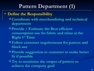 Pattern Department (1) Define the Responsibility Coordinate with merchandising and technical department Provide / Estimate the Best efficient consumption use for fabric and trims at the Right 1 st  Time Follow customer requirements for pattern and block use Provide suggestion to customer to make better fit if possible Try to maximize the output of pattern to achieve the company goal 