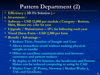 Pattern Department (2) Efficiency (  3D Fit Solution  ) – Investment : Software – USD 12,000 per module ( Category - Bottom, Shirt, Blazer etc. ) for 1st year Upgrade / Maintenance – 15% for following each year Visual Dress Form – USD 2,500 per form Benefit / Advantage –   Reduce Time, Number of Sample and Cost Allows immediate result without making physical  sample or muslin Offers an excellent communication tool between customers and pattern makers By deploy to 3D Fit Solution, the headcount and Pattern Maker can be reduced comparing to using by CAD Market User : JC Penny, Newway ( Mother Works ), TAL and Giordiano 