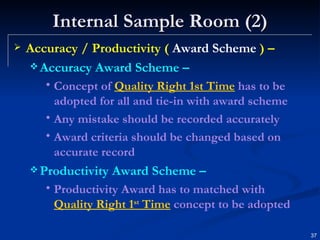 Internal Sample Room (2) Accuracy / Productivity (  Award Scheme  ) – Accuracy Award Scheme – Concept of  Quality Right 1st Time  has to be adopted for all and tie-in with award scheme Any mistake should be recorded accurately Award criteria should be changed based on accurate record Productivity Award Scheme – Productivity Award has to matched with  Quality Right 1 st  Time  concept to be adopted 