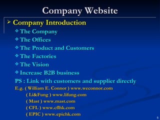 Company Website Company Introduction The Company  The Offices The Product and Customers The Factories The Vision Increase B2B business  PS : Link with customers and supplier directly E.g. ( William E. Connor )  www.weconnor.com   ( Li&Fung )  www.lifung.com   ( Mast )  www.mast.com ( CFL )  www.cflhk.com ( EPIC )  www.epichk.com   