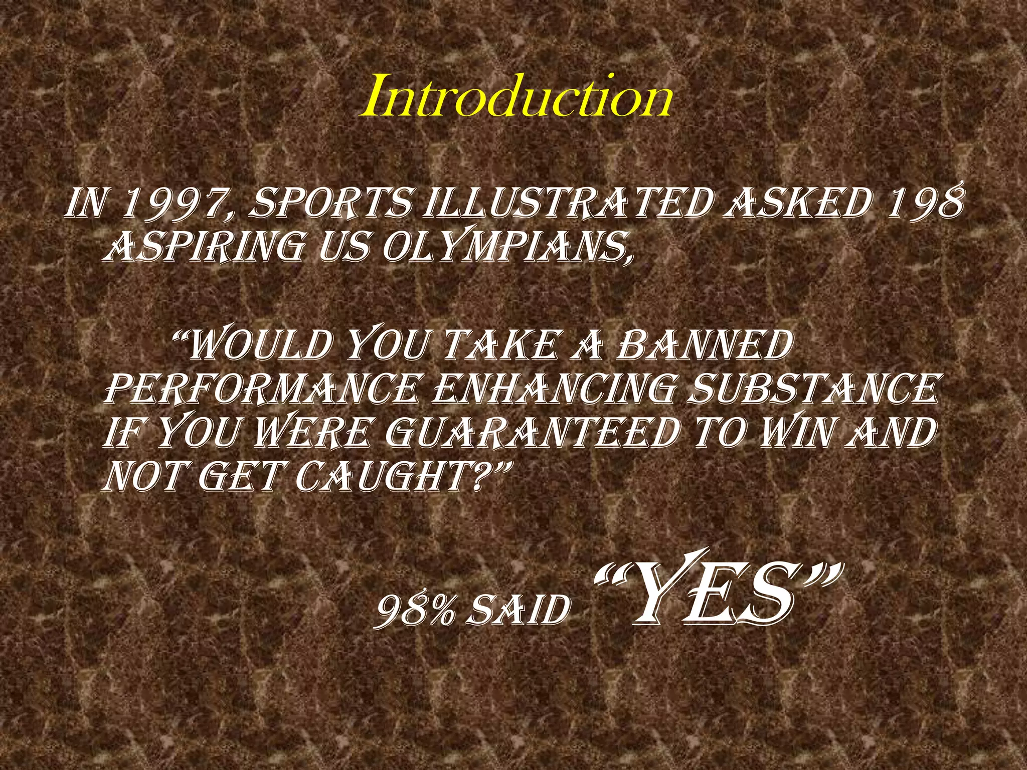 IntroductionIn 1997, Sports Illustrated asked 198 aspiring US Olympians,									“Would you take a banned performance enhancing substance if you were guaranteed to win and not get caught?”												98% said “YES”