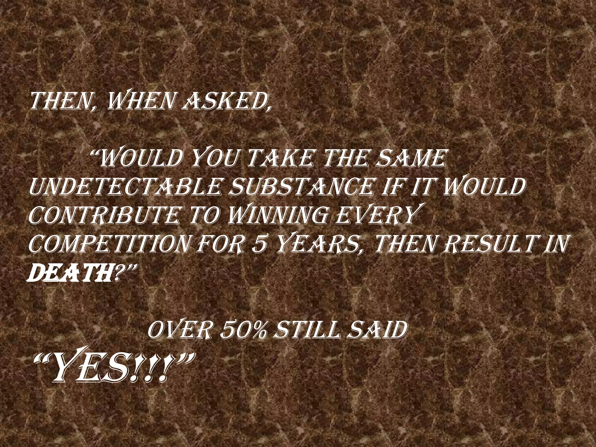 Then, when asked,										“Would you take the same undetectable substance if it would contribute to winning every competition for 5 years, then result in death?”											Over 50% still said “YES!!!”