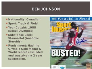  Nationality: Canadian
 Sport: Track & Field
 Year Caught: 1988
(Seoul Olympics)
 Substance used:
Stanazolol (Anabolic
Steroids)
 Punishment: Had his
Olympic Gold Medal &
World record rescinded
and was given a 2 year
suspension.
BEN JOHNSON
 
