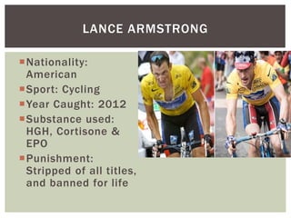Nationality:
American
Sport: Cycling
Year Caught: 2012
Substance used:
HGH, Cortisone &
EPO
Punishment:
Stripped of all titles,
and banned for life
LANCE ARMSTRONG
 