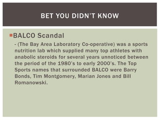 BALCO Scandal
- (The Bay Area Laboratory Co-operative) was a sports
nutrition lab which supplied many top athletes with
anabolic steroids for several years unnoticed between
the period of the 1980’s to early 2000’s. The Top
Sports names that surrounded BALCO were Barry
Bonds, Tim Montgomery, Marian Jones and Bill
Romanowski.
BET YOU DIDN’T KNOW
 