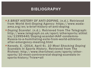  A BRIEF HISTORY OF ANTI-DOPING. (n.d.). Retrieved
from World Anti-Doping Agency: https://www.wada-
ama.org/en/a-brief-history-of-anti-doping
 Doping Scandal. (n.d.). Retrieved from The Telegraph:
http://www.telegraph.co.uk/sport/othersports/athlet
ics/11995440/Doping-scandal-IAAF-condemns-
Russia-to-a-humiliating-exile-from-world-athletics-
after-emergency-meeting.html
 Kenedy, E. (2014, April 6). 10 Most Shocking Doping
Scandals In Sports History. Retrieved from The
Richest: http://www.therichest.com/sports/other-
sports/10-most-controversial-doping-scandals-in-
sports-history/?view=all
BIBLIOGRAPHY
 
