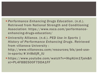  Performance Enhancing Drugs Education. (n.d.).
Retrieved from National Strength and Conditioning
Association: https://www.nsca.com/performance-
enhancing-drugs-education/
 University Alliance. (n.d.). PED Use in Sports |
History of Performance Enhancing Drugs. Retrieved
from villanova University :
http://www.villanovau.com/resources/bls/ped-use-
in-sports/#.Vrl8dIjR_IU
 https://www.youtube.com/watch?v=lKqAUm1Tjek&li
st=PL4FBBE500F7DDA1FF
 