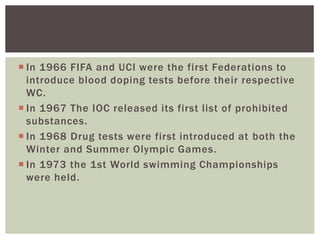  In 1966 FIFA and UCI were the first Federations to
introduce blood doping tests before their respective
WC.
 In 1967 The IOC released its first list of prohibited
substances.
 In 1968 Drug tests were first introduced at both the
Winter and Summer Olympic Games.
 In 1973 the 1st World swimming Championships
were held.
 