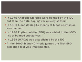  In 1975 Anabolic Steroids were banned by the IOC
but then the anti- doping war quickly shifted.
 In 1986 blood doping by means of blood re-infusion
was banned.
 In 1990 Erythropoietin (EPO) was added to the IOC’s
list of banned substances.
 In 1999 (WADA) was established by the IOC.
 At the 2000 Sydney Olympic games the first EPO
detection test was implemented.
 