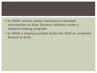  In 2004 various police documents released
information on East German athletes under a
massive doping program.
 In 2015 a doping scandal leads the IAAF to condemn
Russia to Exile
 