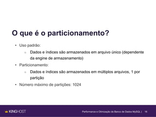 16
O que é o particionamento?
• Uso padrão:
○ Dados e índices são armazenados em arquivo único (dependente
da engine de armazenamento)
• Particionamento:
○ Dados e índices são armazenados em múltiplos arquivos, 1 por
partição
• Número máximo de partições: 1024
Performance e Otimização de Banco de Dados MySQL |
 