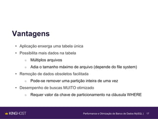 17
Vantagens
• Aplicação enxerga uma tabela única
• Possibilita mais dados na tabela
○ Múltiplos arquivos
○ Adia o tamanho máximo de arquivo (depende do file system)
• Remoção de dados obsoletos facilitada
○ Pode-se remover uma partição inteira de uma vez
• Desempenho de buscas MUITO otimizado
○ Requer valor da chave de particionamento na cláusula WHERE
Performance e Otimização de Banco de Dados MySQL |
 