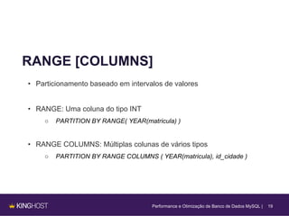 19
RANGE [COLUMNS]
• Particionamento baseado em intervalos de valores
• RANGE: Uma coluna do tipo INT
○ PARTITION BY RANGE( YEAR(matricula) )
• RANGE COLUMNS: Múltiplas colunas de vários tipos
○ PARTITION BY RANGE COLUMNS ( YEAR(matricula), id_cidade )
Performance e Otimização de Banco de Dados MySQL |
 