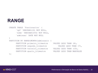 22
RANGE
CREATE TABLE `Funcionarios` (
`cpf` VARCHAR(14) NOT NULL,
`nome` VARCHAR(255) NOT NULL,
`admissao` DATE NOT NULL
)
PARTITION BY RANGE(MONTH(admissao)) (
PARTITION primeiro_trimestre VALUES LESS THAN (4),
PARTITION segundo_trimestre VALUES LESS THAN (7),
PARTITION terceiro_trimestre VALUES LESS THAN (10),
PARTITION quarto_trimestre VALUES LESS THAN MAXVALUE
);
Performance e Otimização de Banco de Dados MySQL |
 