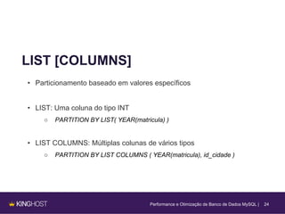 24
LIST [COLUMNS]
• Particionamento baseado em valores específicos
• LIST: Uma coluna do tipo INT
○ PARTITION BY LIST( YEAR(matricula) )
• LIST COLUMNS: Múltiplas colunas de vários tipos
○ PARTITION BY LIST COLUMNS ( YEAR(matricula), id_cidade )
Performance e Otimização de Banco de Dados MySQL |
 