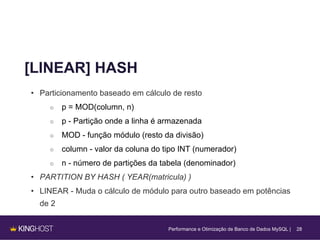 28
[LINEAR] HASH
• Particionamento baseado em cálculo de resto
○ p = MOD(column, n)
○ p - Partição onde a linha é armazenada
○ MOD - função módulo (resto da divisão)
○ column - valor da coluna do tipo INT (numerador)
○ n - número de partições da tabela (denominador)
• PARTITION BY HASH ( YEAR(matricula) )
• LINEAR - Muda o cálculo de módulo para outro baseado em potências
de 2
Performance e Otimização de Banco de Dados MySQL |
 