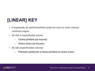 31
[LINEAR] KEY
• A expressão de particionamento pode ser zero ou mais colunas,
conforme segue:
• Se não é especificada coluna
○ Chave primária (se houver)
○ Chave única (se houver)
• Se são especificadas colunas
○ Precisam pertencer à chave primária ou chave única
Performance e Otimização de Banco de Dados MySQL |
 