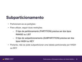33
Subparticionamento
• Particionam-se as partições
• Para utilizar, seguir duas restrições
○ O tipo de partitionamento (PARTITION) precisa ser dos tipos
RANGE ou LIST
○ O tipo de subparticionamento (SUBPARTITION) precisa ser dos
tipos HASH ou KEY
• Portanto, não se pode subparticionar uma tabela particionada por HASH
ou KEY
Performance e Otimização de Banco de Dados MySQL |
 