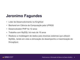 4
Jeronimo Fagundes
• Líder de Desenvolvimento na KingHost
• Bacharel em Ciência da Computação pela UFRGS
• Desenvolvedor PHP há 12 anos
• Trabalha com MySQL há mais de 10 anos
• Realizou a modelagem de dados para diversos sistemas que utilizam
MySQL, tendo em vista a otimização de desempenho e maximização de
throughput.
Performance e Otimização de Banco de Dados MySQL |
 