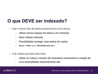40
O que DEVE ser indexado?
• Use o menor tipo de dados possível para uma coluna
○ Utiliza menos espaço em disco e em memória
○ Gera índices menores
○ Possibilidade carregar mais dados em cache
○ SELECT * FROM `tabela` PROCEDURE ANALYSE ( )
• Crie índices parciais para texto
○ Utilize no índice o número de caracteres necessários à criação de
uma cardinalidade razoavelmente alta
Performance e Otimização de Banco de Dados MySQL |
 