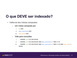 41
O que DEVE ser indexado?
• Valha-se dos índices compostos
○ Um índice composto por
i. cpf ASC
ii. data_nascimento ASC
iii. valor_divida ASC
○ Vale para consultas
i. … WHERE cpf = ‘012.345.678-90’
ii. … WHERE cpf = ‘012.345.678-90’ AND data_nascimento > ‘1985-11-18’
iii. … WHERE cpf = ‘012.345.678-90’ AND data_nascimento > ‘1985-11-18’ AND valor_divida >
250.00
Performance e Otimização de Banco de Dados MySQL |
 