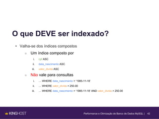 42
O que DEVE ser indexado?
• Valha-se dos índices compostos
○ Um índice composto por
i. cpf ASC
ii. data_nascimento ASC
iii. valor_divida ASC
○ Não vale para consultas
i. … WHERE data_nascimento > ‘1985-11-18’
ii. … WHERE valor_divida > 250.00
iii. … WHERE data_nascimento > ‘1985-11-18’ AND valor_divida > 250.00
Performance e Otimização de Banco de Dados MySQL |
 