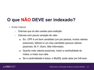 43
O que NÃO DEVE ser indexado?
• Evitar indexar
○ Colunas que só são usadas para exibição
○ Colunas com pouca variação de valor
■ Ex.: CPF é um bom candidato (um por pessoa, muitos valores
possíveis), Gênero é um mau candidato (poucos valores
possíveis: M, F, Outro, Não Informado)
■ Quanto mais valores possíveis, maior a cardinalidade do
índice, e maior sua valia
■ Se a cardinalidade é baixa, o MySQL pode optar por full-scan
Performance e Otimização de Banco de Dados MySQL |
 